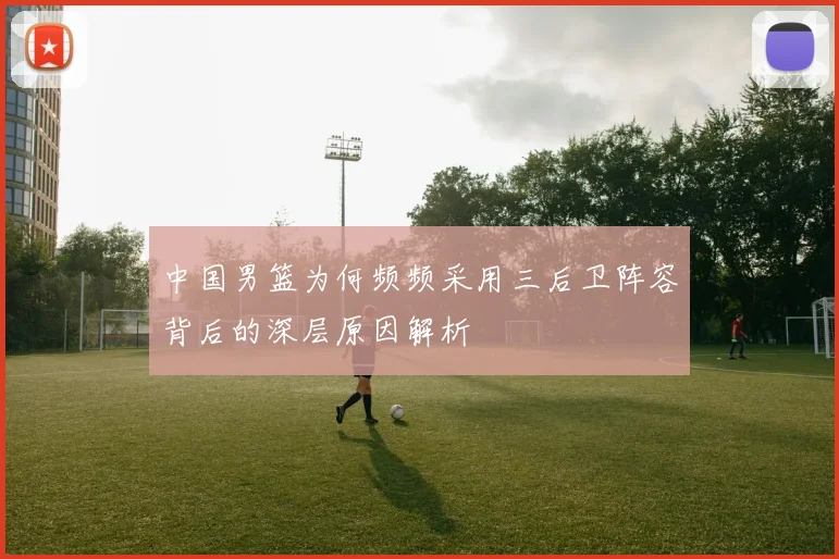 中国男篮为何频频采用三后卫阵容背后的深层原因解析
