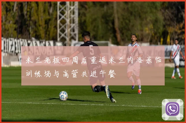 米兰老板四周后重返米兰内洛亲临训练场与高管共进午餐