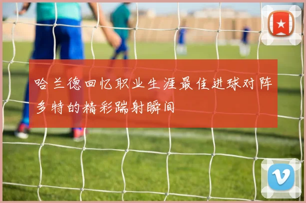 哈兰德回忆职业生涯最佳进球对阵多特的精彩踹射瞬间