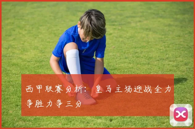 西甲联赛分析：皇马主场迎战全力争胜力争三分