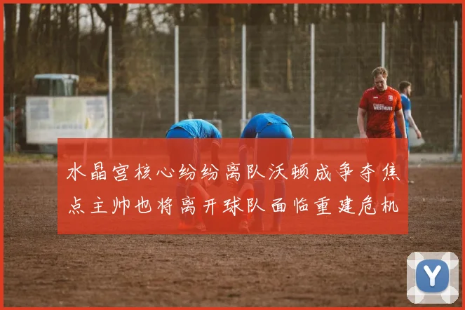 水晶宫核心纷纷离队沃顿成争夺焦点主帅也将离开球队面临重建危机