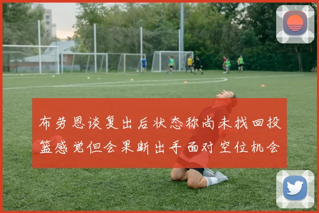 布劳恩谈复出后状态称尚未找回投篮感觉但会果断出手面对空位机会