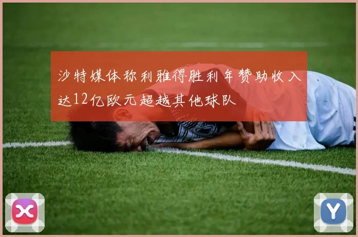 沙特媒体称利雅得胜利年赞助收入达12亿欧元超越其他球队