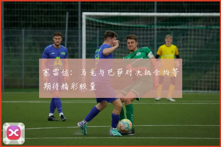 塞雷佐：马竞与巴萨对决机会均等期待精彩较量