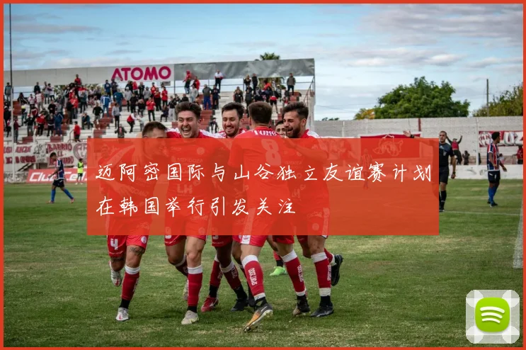 迈阿密国际与山谷独立友谊赛计划在韩国举行引发关注