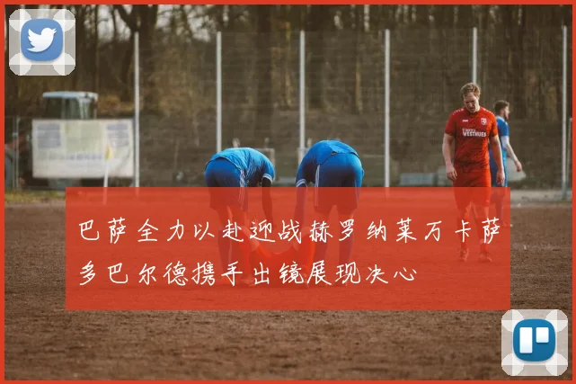 巴萨全力以赴迎战赫罗纳莱万卡萨多巴尔德携手出镜展现决心