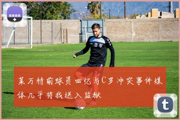 莱万特前球员回忆与C罗冲突事件媒体几乎将我送入监狱