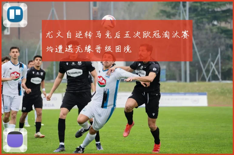 尤文自逆转马竞后五次欧冠淘汰赛均遭遇无缘晋级困境