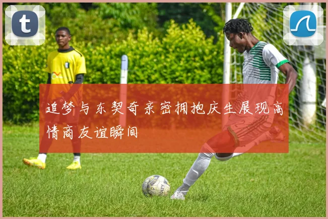 追梦与东契奇亲密拥抱庆生展现高情商友谊瞬间