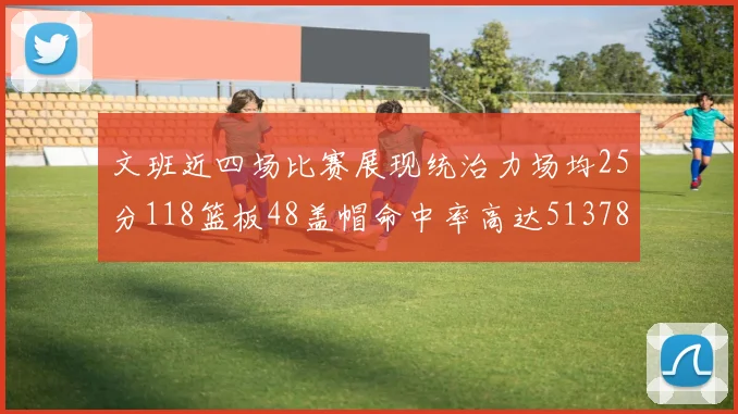 文班近四场比赛展现统治力场均25分118篮板48盖帽命中率高达513782